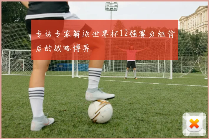 专访专家解读世界杯12强赛分组背后的战略博弈