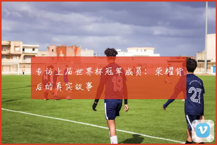 专访上届世界杯冠军成员：荣耀背后的真实故事