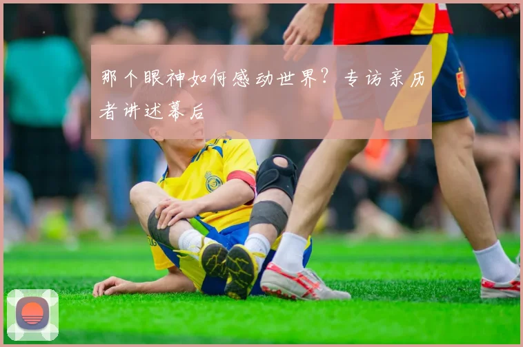 那个眼神如何感动世界？专访亲历者讲述幕后