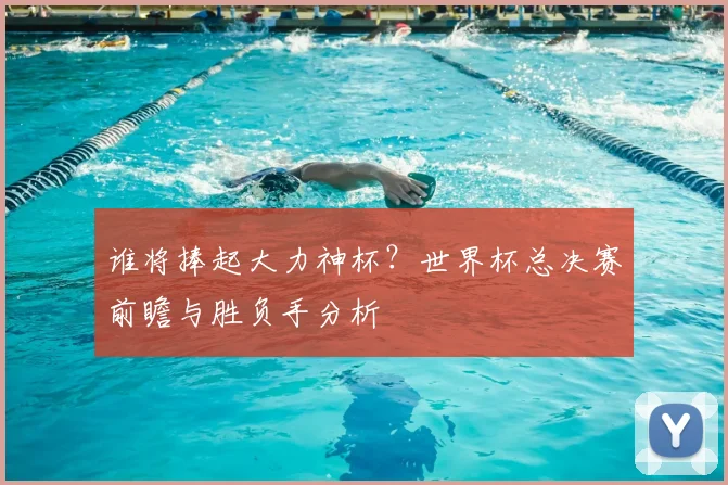 谁将捧起大力神杯?世界杯总决赛前瞻与胜负手分析