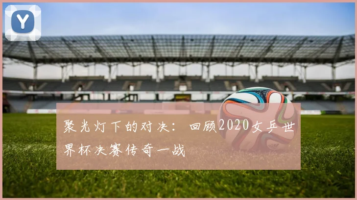 聚光灯下的对决：回顾2020女乒世界杯决赛传奇一战