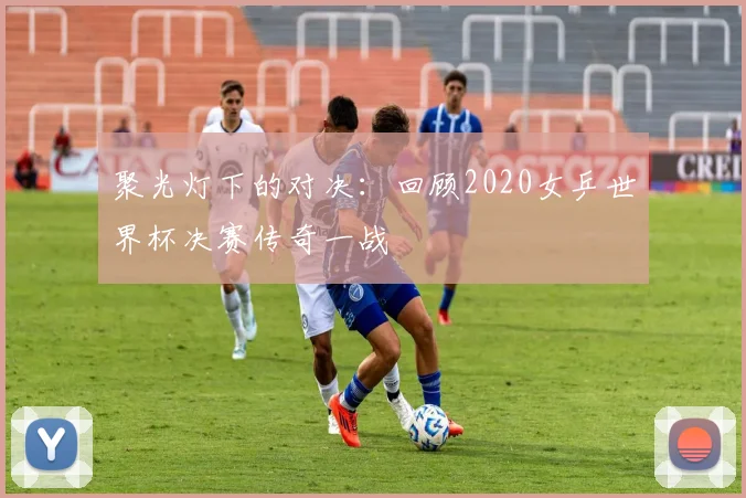 聚光灯下的对决：回顾2020女乒世界杯决赛传奇一战