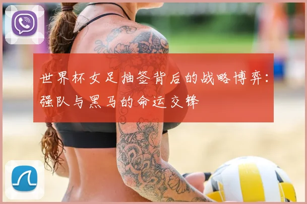世界杯女足抽签背后的战略博弈:强队与黑马的命运交锋
