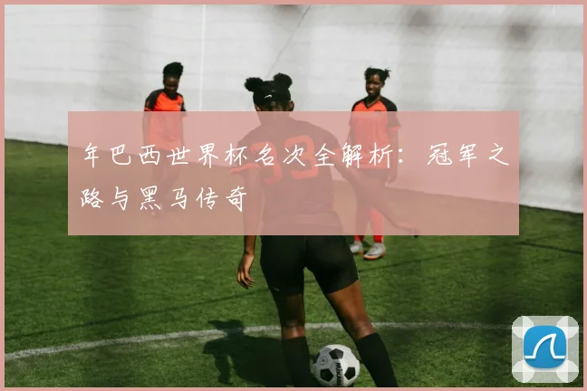年巴西世界杯名次全解析：冠军之路与黑马传奇
