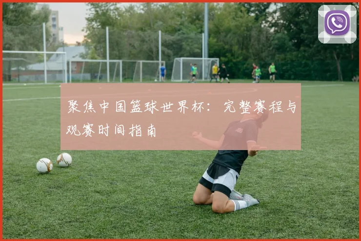 聚焦中国篮球世界杯：完整赛程与观赛时间指南