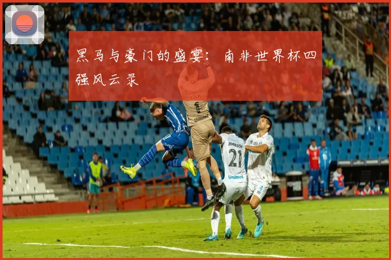 黑马与豪门的盛宴：南非世界杯四强风云录