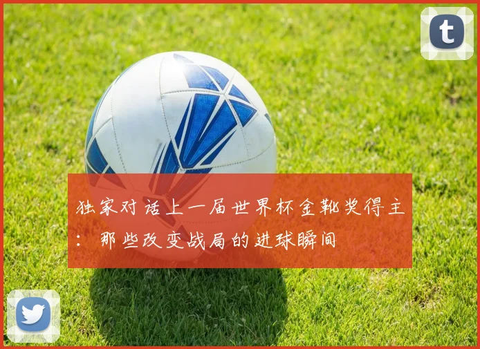 独家对话上一届世界杯金靴奖得主：那些改变战局的进球瞬间