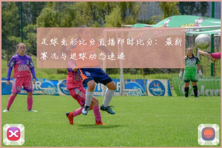 足球竞彩比分直播即时比分：最新赛况与进球动态速递