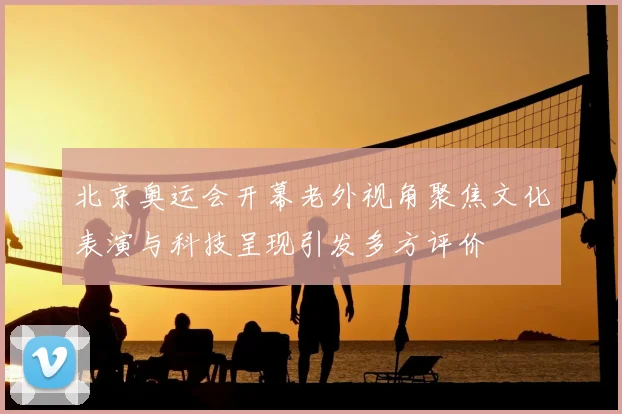 北京奥运会开幕老外视角聚焦文化表演与科技呈现引发多方评价