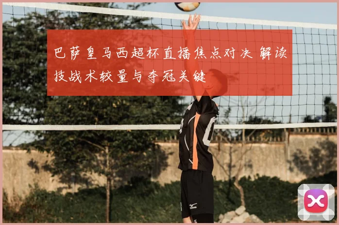 巴萨皇马西超杯直播焦点对决 解读技战术较量与夺冠关键