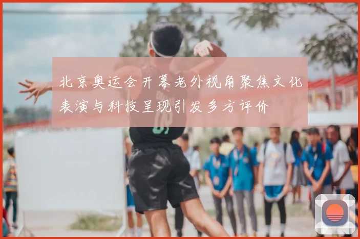 北京奥运会开幕老外视角聚焦文化表演与科技呈现引发多方评价