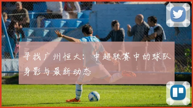 寻找广州恒大：中超联赛中的球队身影与最新动态