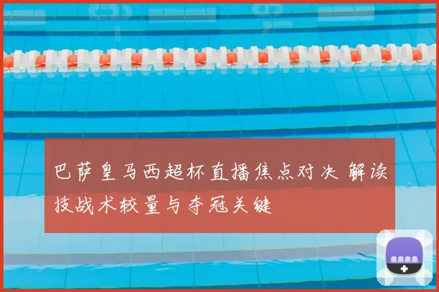 巴萨皇马西超杯直播焦点对决 解读技战术较量与夺冠关键