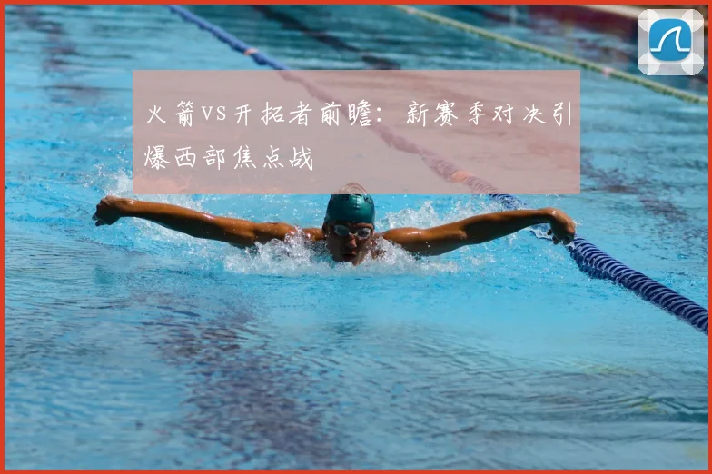 火箭vs开拓者前瞻：新赛季对决引爆西部焦点战