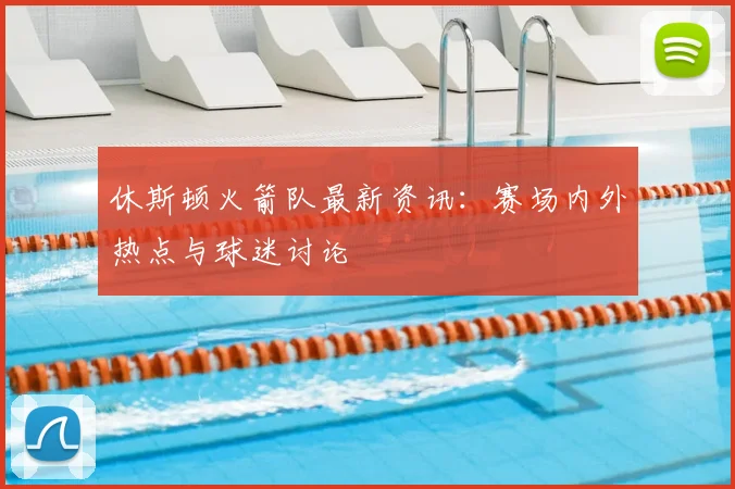 休斯顿火箭队最新资讯：赛场内外热点与球迷讨论