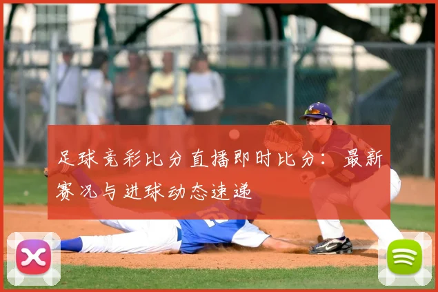 足球竞彩比分直播即时比分：最新赛况与进球动态速递