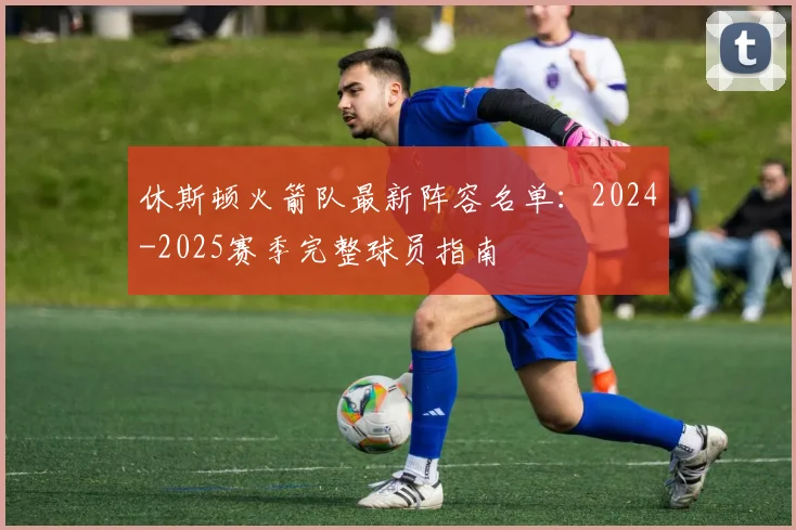 休斯顿火箭队最新阵容名单：2024-2025赛季完整球员指南