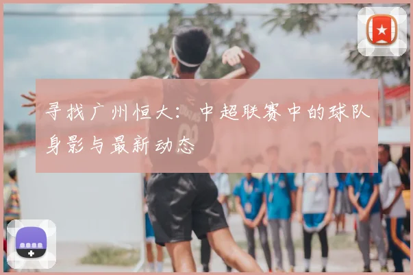 寻找广州恒大：中超联赛中的球队身影与最新动态