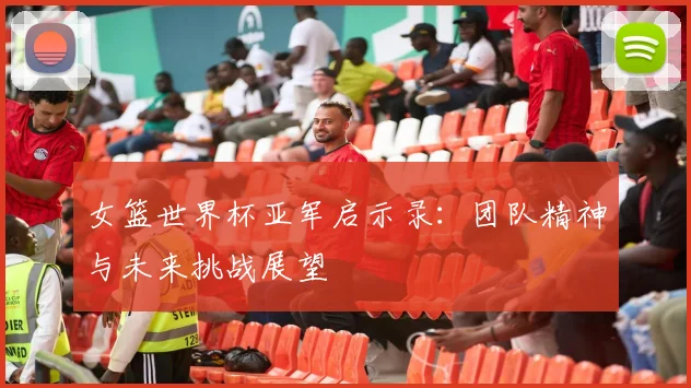 女篮世界杯亚军启示录：团队精神与未来挑战展望