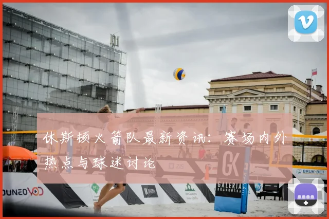 休斯顿火箭队最新资讯：赛场内外热点与球迷讨论