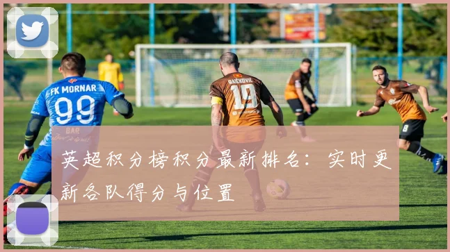 英超积分榜积分最新排名：实时更新各队得分与位置