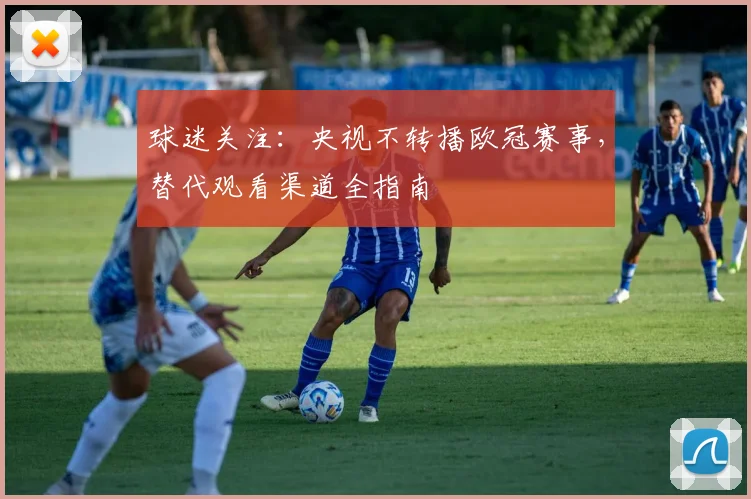 球迷关注：央视不转播欧冠赛事，替代观看渠道全指南