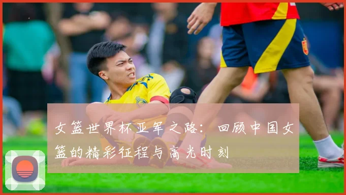 女篮世界杯亚军之路：回顾中国女篮的精彩征程与高光时刻